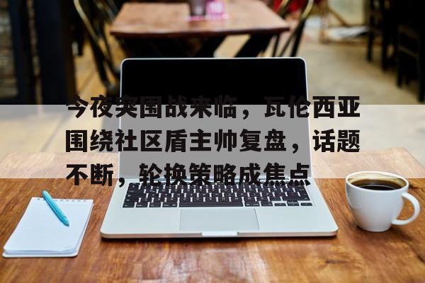 米兰体育-今夜突围战来临，瓦伦西亚围绕社区盾主帅复盘，话题不断，轮换策略成焦点的简单介绍